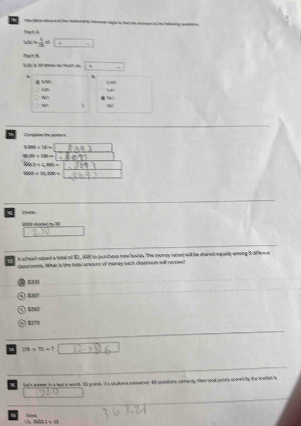 Use place value and the relationship between digles to find the answers to the following questions
Pert A
5,81 Îs  h/8h  qéi
Part B
5.81 is 10 times as much as
a
0.58° 0.58%
5,81 5,81
58.1 58.1
581 581
Complete the pattern:
8688/ 10=
8333/ 100=
883/ 4(N)=
888th/ 10,000=
1 Divide:
5000 diided 2x+3
13 A school raised a total of $1, 648 to purchase new books. The money raised will be shared equally among 8 different
classrooms. What is the total amount of money each classroom will receive?
( $206
⑥) $207
©) $260
⑥) §270
178* 72=
18 Bach answer in a test is worth 15 points. If a students answered 48 questions correctly, then total points scored by the student is
16 Solve.
1,b. 3632.1/ 10