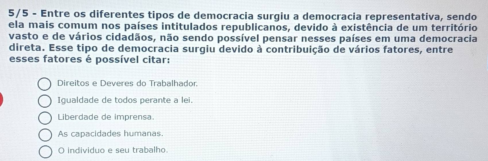 5/5 - Entre os diferentes tipos de democracia surgiu a democracia representativa, sendo
ela mais comum nos países intitulados republicanos, devido à existência de um território
vasto e de vários cidadãos, não sendo possível pensar nesses países em uma democracia
direta. Esse tipo de democracia surgiu devido à contribuição de vários fatores, entre
esses fatores é possível citar:
Direitos e Deveres do Trabalhador.
Igualdade de todos perante a lei.
Liberdade de imprensa.
As capacidades humanas.
O individuo e seu trabalho.