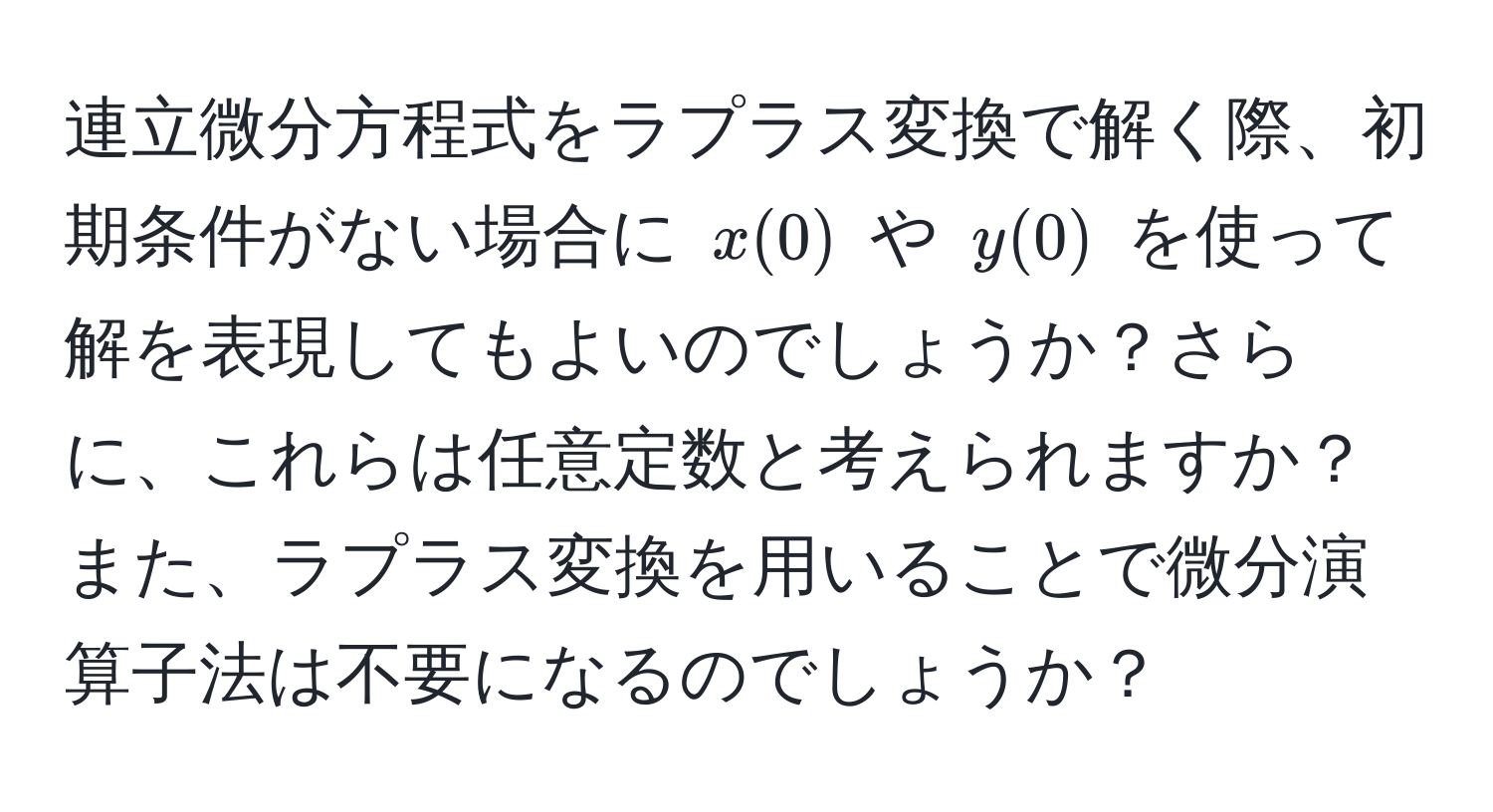 連立微分方程式をラプラス変換で解く際、初期条件がない場合に $x(0)$ や $y(0)$ を使って解を表現してもよいのでしょうか？さらに、これらは任意定数と考えられますか？また、ラプラス変換を用いることで微分演算子法は不要になるのでしょうか？