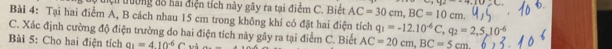 hện trường đỗ hai điện tích này gây ra tại điểm C. Biết AC=30cm, BC=10cm. 
Bài 4: Tại hai điểm A, B cách nhau 15 cm trong không khí có đặt hai điện tích q_1=-12.10^(-6)C, q_2=2,5,10^(-6)
C. Xác định cường độ điện trường do hai điện tích này gây ra tại điểm C. Biết AC=20cm, BC=5cm
Bài 5: Cho hai điện tích a_1=4.10^(-6)C và