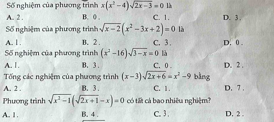 Số nghiệm của phương trình x(x^2-4)sqrt(2x-3)=0 là
A. 2. B. 0. C. 1. D. 3.
Số nghiệm của phương trình sqrt(x-2)(x^2-3x+2)=0 là
A. l. B. 2. C. 3. D. 0.
Số nghiệm của phương trình (x^2-16)sqrt(3-x)=0 là
A. 1. B. 3. C. 0. D. 2.
Tổng các nghiệm của phương trình (x-3)sqrt(2x+6)=x^2-9 bằng
A. 2. B. 3. C. 1. D. 7 .
Phương trình sqrt(x^2-1)(sqrt(2x+1)-x)=0 có tất cả bao nhiêu nghiệm?
A. 1. B. 4. C. 3. D. 2.