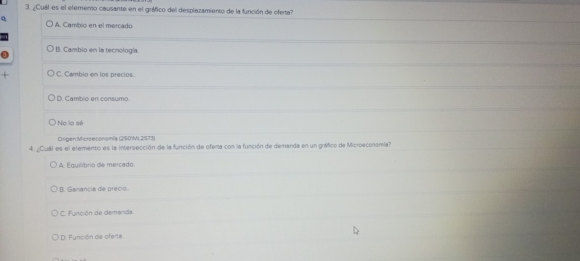 ¿Cuál es el elemento causante en el gráfico del desplazamiento de la función de oferta?
a
A. Cambio en el mercado
B. Cambio en la tecnología.
+ C. Cambio en los precios..
D. Cambio en consumo.
No lo sé
Origen:Microeconomía (2501ML2573)
4. ¿Cuál es el elemento es la intersección de la función de oferta con la función de demanda en un gráfico de Microeconomía?
A. Equilibrio de mercado.
B. Ganancia de precio..
C. Función de demanda.
D. Función de oferta.