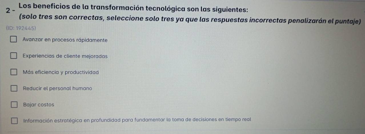 Los beneficios de la transformación tecnológica son las siguientes:
2 -
(solo tres son correctas, seleccione solo tres ya que las respuestas incorrectas penalizarán el puntaje)
(ID: 192445)
Avanzar en procesos rápidamente
Experiencias de cliente mejoradas
Más eficiencia y productividad
Reducir el personal humano
Bajar costos
Información estratégica en profundidad para fundamentar la toma de decisiones en tiempo real