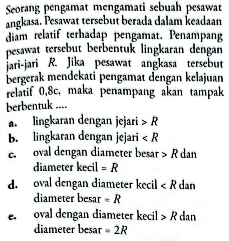 Seorang pengamat mengamati sebuah pesawat
angkasa. Pesawat tersebut berada dalam keadaan
diam relatif terhadap pengamat. Penampang
pesawat tersebut berbentuk lingkaran dengan
jari-jari R. Jika pesawat angkasa tersebut
bergerak mendekati pengamat dengan kelajuan
relatif 0, 8c, maka penampang akan tampak
berbentuk ....
a. lingkaran dengan jejari R
b. lingkaran dengan jejari ∠ R
c. oval dengan diameter besar R dan
diameter kecil =R
d. oval dengan diameter kecil ∠ R dan
diameter besar =R
e. oval dengan diameter kecil R dan
diameter besar =2R