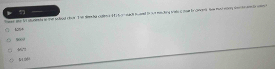 There are 54 students in the school choir. The director collects $13 from each student to buy matching shirls to wear for concerts. How much money does the director collect?
$204
3612
$1.584