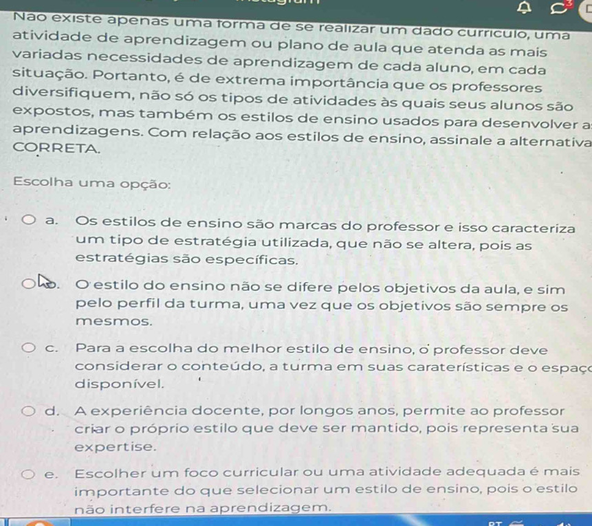 Não existe apenas uma forma de se realizar um dado currículo, uma
atividade de aprendizagem ou plano de aula que atenda as mais
variadas necessidades de aprendizagem de cada aluno, em cada
situação. Portanto, é de extrema importância que os professores
diversifiquem, não só os tipos de atividades às quais seus alunos são
expostos, mas também os estilos de ensino usados para desenvolver a
aprendizagens. Com relação aos estilos de ensino, assinale a alternativa
CORRETA.
Escolha uma opção:
a. Os estilos de ensino são marcas do professor e isso caracteriza
um tipo de estratégia utilizada, que não se altera, pois as
estratégias são específicas.
o. O estilo do ensino não se difere pelos objetivos da aula, e sim
pelo perfil da turma, uma vez que os objetivos são sempre os
mesmos.
c. Para a escolha do melhor estilo de ensino, o professor deve
considerar o conteúdo, a turma em suas caraterísticas e o espaço
disponível.
d. A experiência docente, por longos anos, permite ao professor
criar o próprio estilo que deve ser mantido, pois representa sua
expertise.
e. Escolher um foco curricular ou uma atividade adequada é mais
importante do que selecionar um estilo de ensino, pois o estilo
inão interfere na aprendizagem.