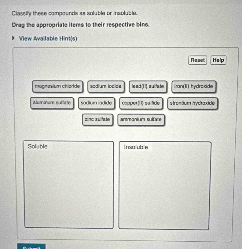 Classify these compounds as soluble or insoluble.
Drag the appropriate items to their respective bins.
View Available Hint(s)
Reset Help
magnesium chloride sodium iodide lead(II) sulfate iron(II) hydroxide
aluminum sulfate sodium iodide copper(II) sulfide strontium hydroxide
zinc sulfate ammonium sulfate
Soluble Insoluble