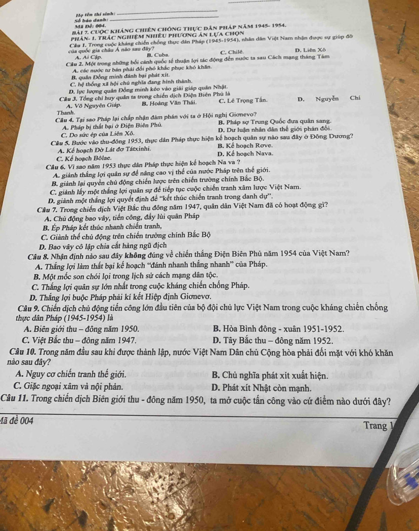 Họ tên thí sinh:
_
Số báo danh:
_
Mã Đề: 004.
Bài 7. Cuộc khÁnG ChIêN ChÔnG thực Dân pháp năm 1945- 1954.
phản- 1. trác nghiệm nhiều phương ản lựa chọn
Câu 1. Trong cuộc kháng chiến chống thực dân Pháp (1945-1954), nhân dân Việt Nam nhận được sự giúp đỡ
của quốc gia châu Á não sau đây? D. Liên Xô
A. Ai Cập. B. Cuba. C. Chilê.
Câu 2. Một trong những bối cảnh quốc tế thuận lợi tác động đến nước ta sau Cách mạng tháng Tâm
A. các nước tư bản phải đối phó khắc phục khó khăn.
B. quân Đồng minh đánh bại phát xít.
C. hệ thống xã hội chủ nghĩa đang hình thành.
D. lực lượng quân Đồng minh kéo vào giải giáp quân Nhật.
Câu 3. Tổng chỉ huy quân ta trong chiến dịch Điện Biên Phủ là
A. Võ Nguyên Giáp. B. Hoàng Văn Thái. C. Lê Trọng Tấn. D. Nguyễn Chí
Thanh.
Câu 4. Tại sao Pháp lại chấp nhận đảm phán với ta ở Hội nghị Giơnevo?
A. Pháp bị thất bại ở Điện Biên Phủ. B. Pháp sợ Trung Quốc đưa quân sang.
C. Do sức ép của Liên Xô. D. Dư luận nhân dân thế giới phản đối.
Câu 5. Bước vào thu-đông 1953, thực dân Pháp thực hiện kế hoạch quân sự nào sau đây ở Đông Dương?
A. Kể hoạch Đờ Lát đơ Tátxinhi. B. Kế hoạch Rơve.
C. Kế hoạch Bôlae. D. Kế hoạch Nava.
Câu 6. Vì sao năm 1953 thực dân Pháp thực hiện kế hoạch Na va ?
A. giành thắng lợi quân sự để nâng cao vị thế của nước Pháp trên thế giới.
B. giành lại quyền chủ động chiến lược trên chiến trường chính Bắc Bộ.
C. giành lấy một thắng lợi quân sự để tiếp tục cuộc chiến tranh xâm lược Việt Nam.
D. giành một thắng lợi quyết định để “kết thúc chiến tranh trong danh dự”.
Câu 7. Trong chiến dịch Việt Bắc thu đông năm 1947, quân dân Việt Nam đã có hoạt động gì?
A. Chủ động bao vây, tiến công, đầy lùi quân Pháp
B. Ép Pháp kết thúc nhanh chiến tranh,
C. Giành thế chủ động trên chiến trường chính Bắc Bộ
D. Bao vây cô lập chia cắt hàng ngũ địch
Câu 8. Nhận định nào sau đây không đúng về chiến thắng Điện Biên Phủ năm 1954 của Việt Nam?
A. Thắng lợi làm thất bại kế hoạch “đánh nhanh thắng nhanh” của Pháp.
B. Một mốc son chói lọi trong lịch sử cách mạng dân tộc.
C. Thắng lợi quân sự lớn nhất trong cuộc kháng chiến chống Pháp.
D. Thắng lợi buộc Pháp phải kí kết Hiệp định Giơnevơ.
Câu 9. Chiến dịch chủ động tiến công lớn đầu tiên của bộ đội chủ lực Việt Nam trong cuộc kháng chiến chống
thực dân Pháp (1945-1954) là
A. Biên giới thu - đông năm 1950.  B. Hòa Bình đông - xuân 1951-1952.
C. Việt Bắc thu - đông năm 1947. D. Tây Bắc thu - đông năm 1952.
Câu 10. Trong năm đầu sau khi được thành lập, nước Việt Nam Dân chủ Cộng hòa phải đối mặt với khó khăn
nào sau đây?
A. Nguy cơ chiến tranh thế giới. B. Chủ nghĩa phát xít xuất hiện.
C. Giặc ngoại xâm và nội phản. D. Phát xít Nhật còn mạnh.
Câu 11. Trong chiến dịch Biên giới thu - đông năm 1950, ta mở cuộc tấn công vào cứ điểm nào dưới đây?
đã đề 004
Trang 1