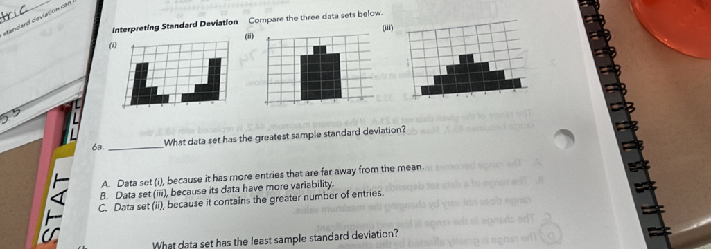 standard deviation can
Interpreting Standard Deviation Compare the three data sets below.
(iii)
(ii
(i)
What data set has the greatest sample standard deviation?
6a._
A. Data set (i), because it has more entries that are far away from the mean.
B. Data set (iii), because its data have more variability.
C. Data set (ii), because it contains the greater number of entries.
What data set has the least sample standard deviation?