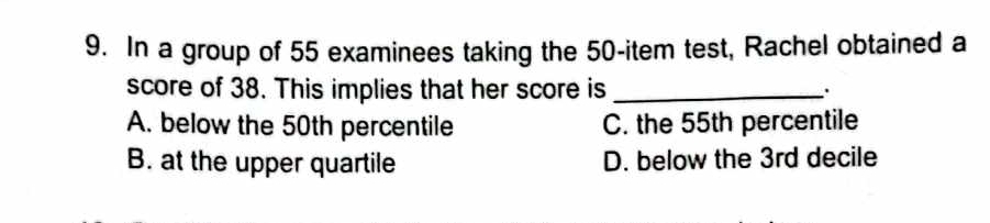 In a group of 55 examinees taking the 50 -item test, Rachel obtained a
score of 38. This implies that her score is_
A. below the 50th percentile C. the 55th percentile
B. at the upper quartile D. below the 3rd decile