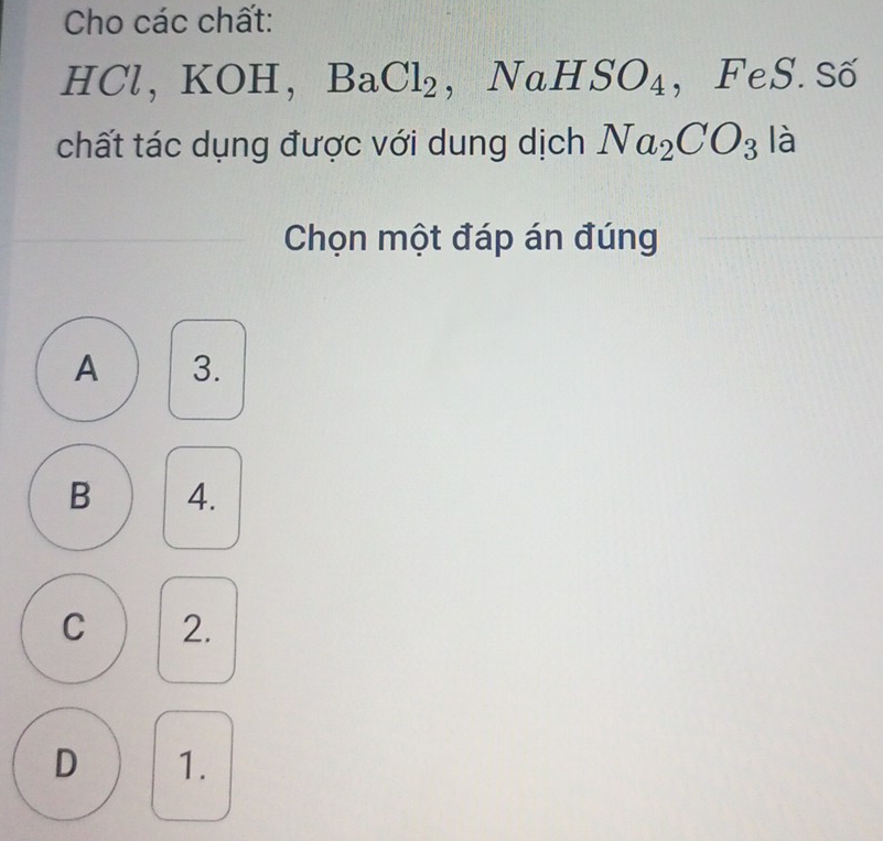 Cho các chất:
HCl, KOH, BaCl_2 , NaHSO_4 ， FeS. Số
chất tác dụng được với dung dịch Na_2CO_3 là
Chọn một đáp án đúng
A 3.
B 4.
C 2.
D 1.