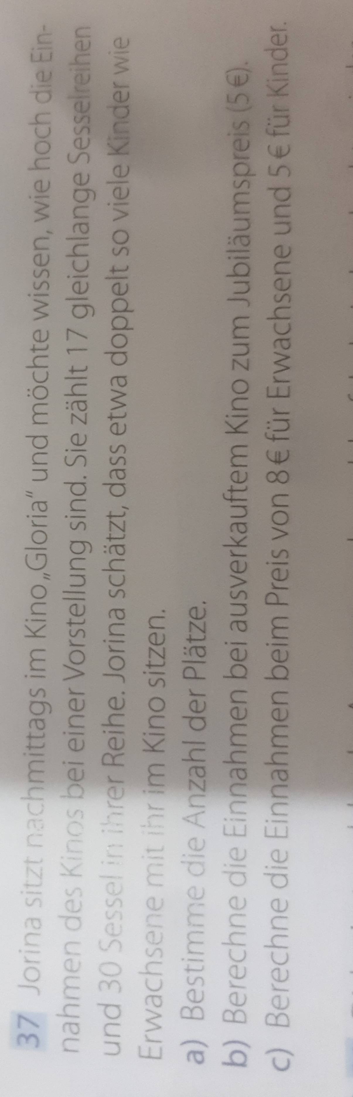 Jorina sitzt nachmittags im Kino„Gloria” und möchte wissen, wie hoch die Ein- 
nahmen des Kinos bei einer Vorstellung sind. Sie zählt 17 gleichlange Sesselreihen 
und 30 Sessel in ihrer Reihe. Jorina schätzt, dass etwa doppelt so viele Kinder wie 
Erwachsene mit ihr im Kino sitzen. 
a) Bestimme die Anzahl der Plätze. 
b) Berechne die Einnahmen bei ausverkauftem Kino zum Jubiläumspreis (5€. 
c) Berechne die Einnahmen beim Preis von 8€ für Erwachsene und 5€ für Kinder.