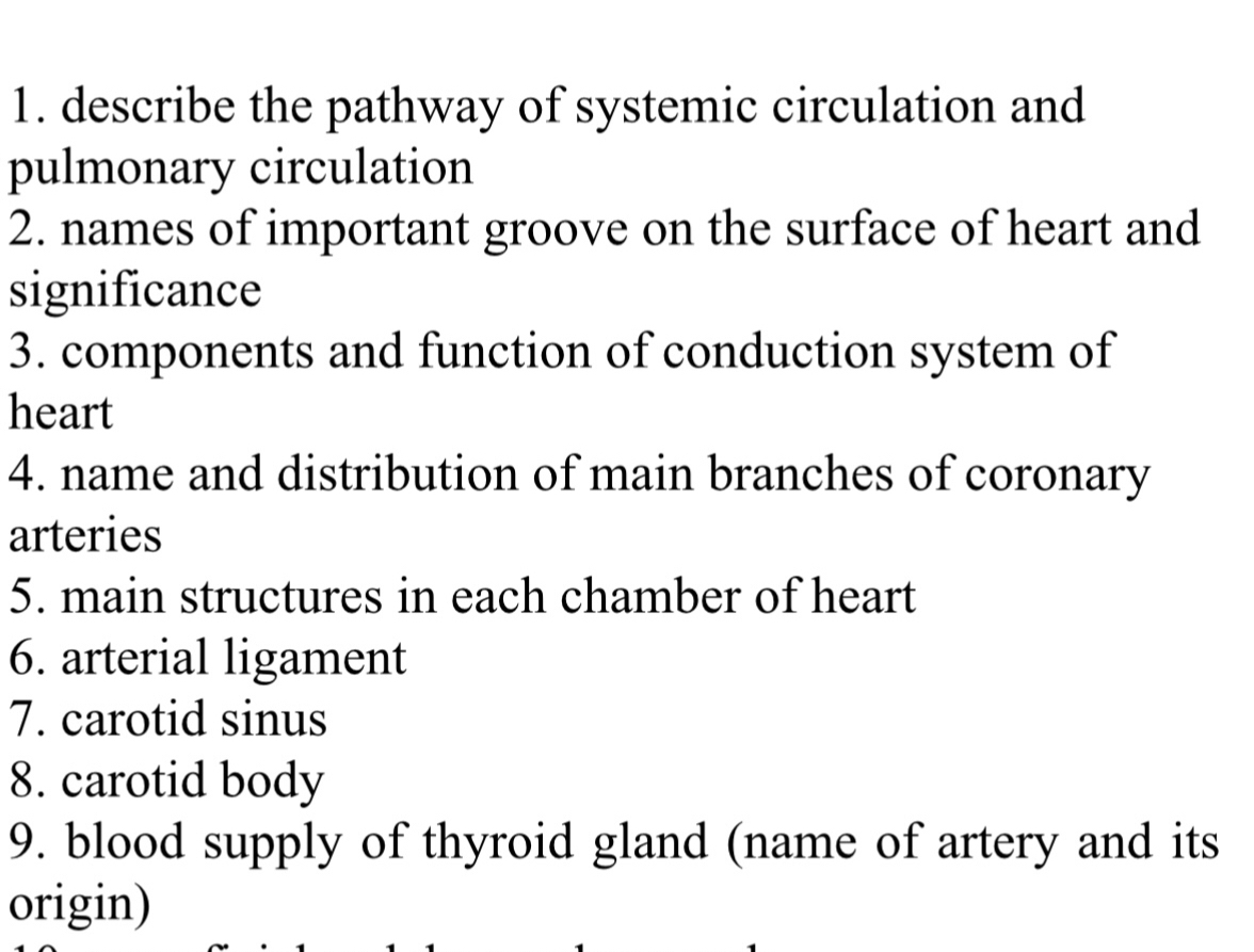 describe the pathway of systemic circulation and 
pulmonary circulation 
2. names of important groove on the surface of heart and 
significance 
3. components and function of conduction system of 
heart 
4. name and distribution of main branches of coronary 
arteries 
5. main structures in each chamber of heart 
6. arterial ligament 
7. carotid sinus 
8. carotid body 
9. blood supply of thyroid gland (name of artery and its 
origin)