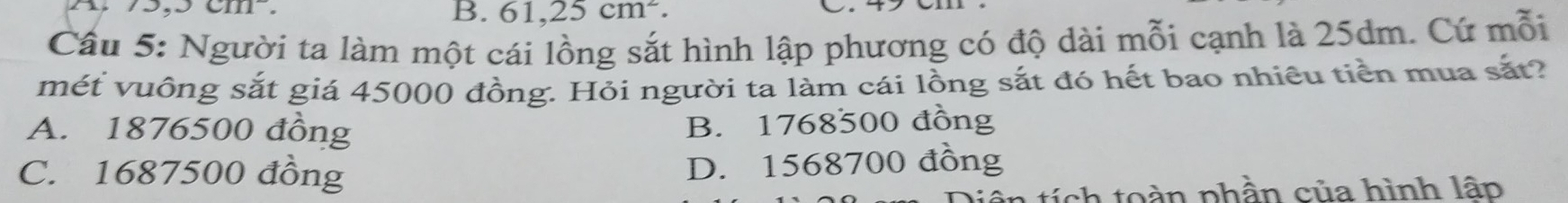 3,3cm^2.
B. 61,25cm^2. 
_.
Cầu 5: Người ta làm một cái lồng sắt hình lập phương có độ dài mỗi cạnh là 25dm. Cứ mỗi
mét vuông sắt giá 45000 đồng. Hỏi người ta làm cái lồng sắt đó hết bao nhiêu tiền mua sắt?
A. 1876500 đồng B. 1768500 đồng
C. 1687500 đồng D. 1568700 đồng
n t o n phần của hình lâp