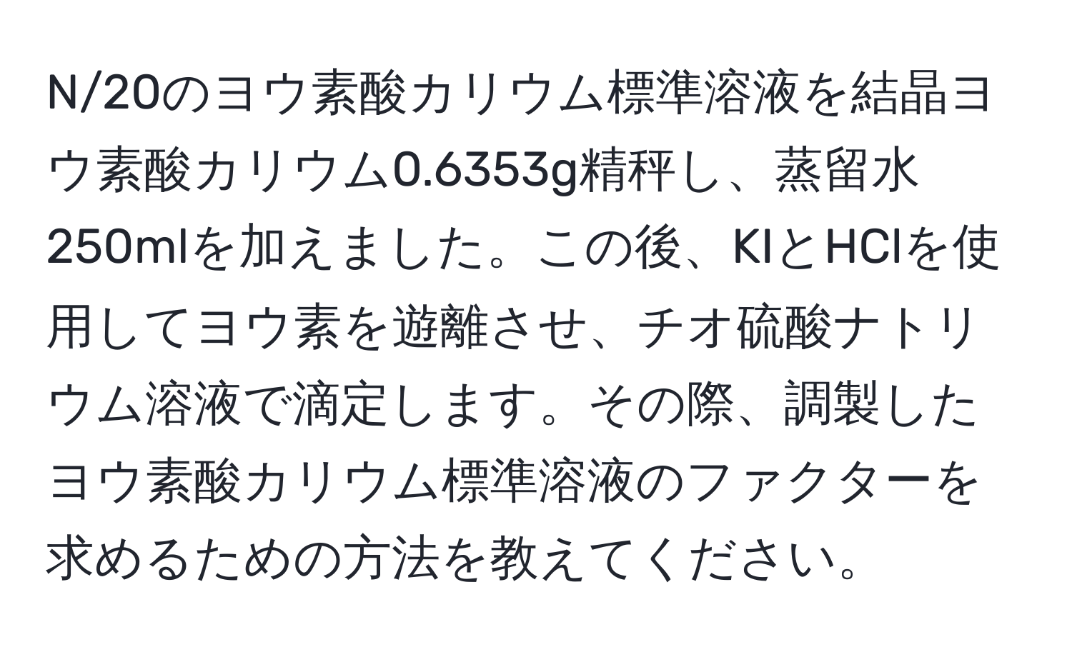 N/20のヨウ素酸カリウム標準溶液を結晶ヨウ素酸カリウム0.6353g精秤し、蒸留水250mlを加えました。この後、KIとHClを使用してヨウ素を遊離させ、チオ硫酸ナトリウム溶液で滴定します。その際、調製したヨウ素酸カリウム標準溶液のファクターを求めるための方法を教えてください。