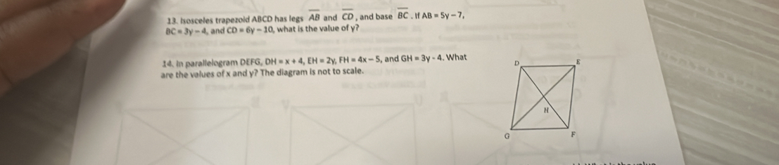 Isosceles trapezoid ABCD has legs overline AB and overline CD , and base overline BC. IfAB=5y-7,
BC=3y-4 , and CD=6y-10 , what is the value of y? 
14. in parallelogram DEFG, DH=x+4, EH=2y, FH=4x-5 , and GH=3y-4. What 
are the values of x and y? The diagram is not to scale.