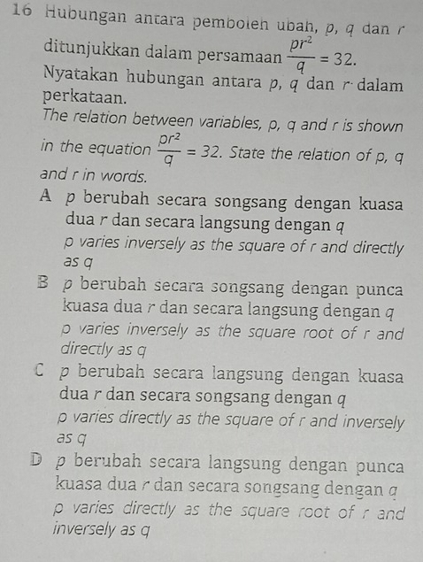 Hubungan antara pemboleh ubah, p, q dan r
ditunjukkan dalam persamaan  pr^2/q =32. 
Nyatakan hubungan antara p, q dan r dalam
perkataan.
The relation between variables, p, q and r is shown
in the equation  pr^2/q =32. State the relation of p, q
and r in words.
A p berubah secara songsang dengan kuasa
dua r dan secara langsung dengan q
p varies inversely as the square of r and directly
as q
B p berubah secara songsang dengan punca
kuasa dua r dan secara langsung dengan q
p varies inversely as the square root of r and
directly as q
C p berubah secara langsung dengan kuasa
dua r dan secara songsang dengan q
p varies directly as the square of r and inversely
as q
D p berubah secara langsung dengan punca
kuasa dua r dan secara songsang dengan q
p varies directly as the square root of r and
inversely as q