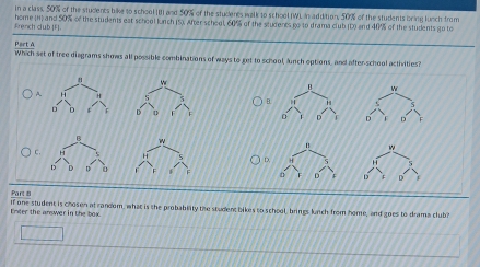 in a class, 50% of the students bike to school IB] and 50% of the students walk to school (WI. in addition, 50% of the students bring lunch from
French club |F|. home (H) and 50% of the students eat school lunch (5). After school, 60% of the students go to drama club (D) and 4f% of the students go to
Part A
Which set of tree diagrams shows all possible combinations of ways to get to school, lunch options, and after-school activities?

A.
B.

w
u w
C. H H D, H 
D D D 0
a F D 12 D
Part s
Enter the answer in the box. If one student is chosen at random, what is the probabiity the student bikes to school, brings lunch from home, and goes to drama club?