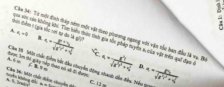 đhời điểm t (gia tốc rơi tự do là gì)?
Câu 34: Từ một đinh tháp ném một vật theo phương ngang với vận tốc ban đầu là vũ. B
qua sức cản không khí. Tìm biểu thức tính gia tốc pháp tuyển a của vật trên quī đạo
A. a_i=0 B. a_t=frac gt+v_0sqrt(g^2t^2+v_0^2) a_1=frac g^2tsqrt(g^2t^2+v_0^2)
C.
A. 6 m B. 9 m
được 3m thì giây tiếp theo nó sẽ đi được
D.
Câu 35 Một chất điềm bắt đầu chuyền động nhanh dần đều. Nếu trọu
Câu 36: Một chất điểm chuyền độ
tuyến không đổi
A. 0,2rad/s^2 a_1=5cm
C. 12 m
a_1=frac gv_0sqrt(g^2t^2+v_0^2)