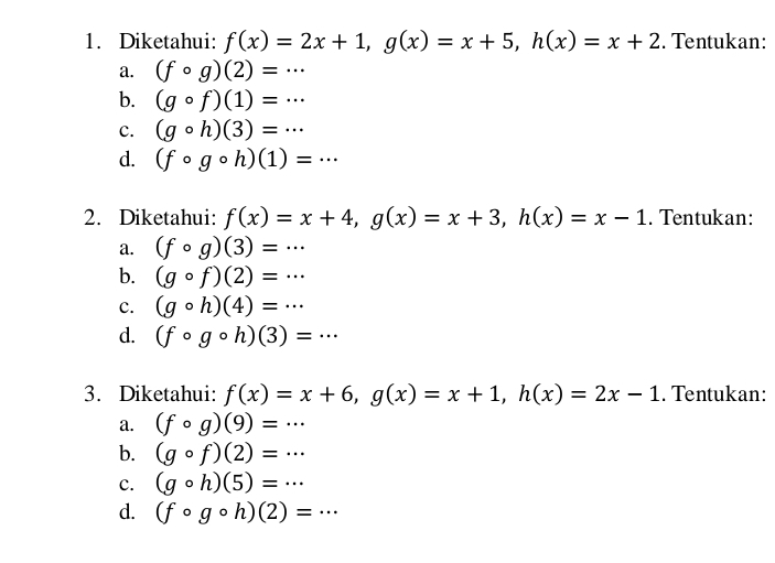 Diketahui: f(x)=2x+1, g(x)=x+5, h(x)=x+2. Tentukan:
a. (fcirc g)(2)=·s
b. (gcirc f)(1)=·s
c. (gcirc h)(3)=·s
d. (fcirc gcirc h)(1)=·s
2. Diketahui: f(x)=x+4, g(x)=x+3, h(x)=x-1. Tentukan:
a. (fcirc g)(3)=·s
b. (gcirc f)(2)=·s
c. (gcirc h)(4)=·s
d. (fcirc gcirc h)(3)=·s
3. Diketahui: f(x)=x+6, g(x)=x+1, h(x)=2x-1. Tentukan:
a. (fcirc g)(9)=·s
b. (gcirc f)(2)=·s
c. (gcirc h)(5)=·s
d. (fcirc gcirc h)(2)=·s