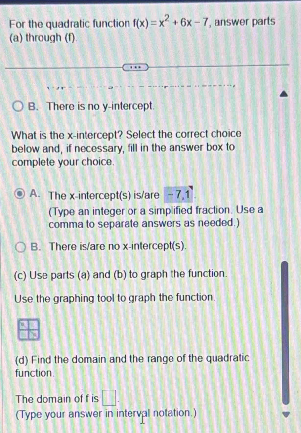 For the quadratic function f(x)=x^2+6x-7 , answer parts
(a) through (f).
B. There is no y-intercept.
What is the x-intercept? Select the correct choice
below and, if necessary, fill in the answer box to
complete your choice.
A. The x-intercept(s) is/are - 7, 1.
(Type an integer or a simplified fraction. Use a
comma to separate answers as needed.)
B. There is/are no x-intercept(s).
(c) Use parts (a) and (b) to graph the function.
Use the graphing tool to graph the function.
(d) Find the domain and the range of the quadratic
function.
The domain of f is □. 
(Type your answer in interval notation.)