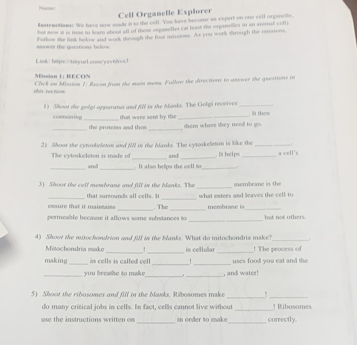 Name: 
Cell Organelle Explorer 
Instructions: We have now made it to the cell. You have become an expert on one cell organelle, 
but now it is time to learn about all of these organelles (at least the organelles in an animal cell). 
Follow the link below and work through the four missions. As you work through the missions, 
answer the questions below. 
Link: https://tinyurLcom/yzv6hvs3 
Mission 1: RECON 
Click on Mission 1: Recon from the main menu. Follow the directions to answer the questions in 
this section. 
1) Shoot the golgi apparatus and fill in the blanks. The Golgi receives_ 
containing_ that were sent by the __. It then 
_the proteins and ther _them where they need to go. 
2) Shoot the cytoskeleton and fill in the blanks. The cytoskeleton is like the_ . 
The cytoskeleton is made of_ and _. It helps _a cell's 
_and_ . It also helps the cell to_ 
3) Shoot the cell membrane and fill in the blanks. The _membrane is the 
_ 
_that surrounds all cells. It what enters and leaves the cell to 
ensure that it maintains _. The _membrane is_ 
permeable because it allows some substances to _but not others. 
4) Shoot the mitochondrion and fill in the blanks. What do mitochondria make?_ . 
Mitochondria make _!_ is cellular _! The process of 
making_ in cells is called cell_ _uses food you eat and the 
_ 
_ 
_you breathe to make , and water! 
5) Shoot the ribosomes and fill in the blanks. Ribosomes make_ 
_ 
do many critical jobs in cells. In fact, cells cannot live without _! Ribosomes 
use the instructions written on _in order to make_ correctly.