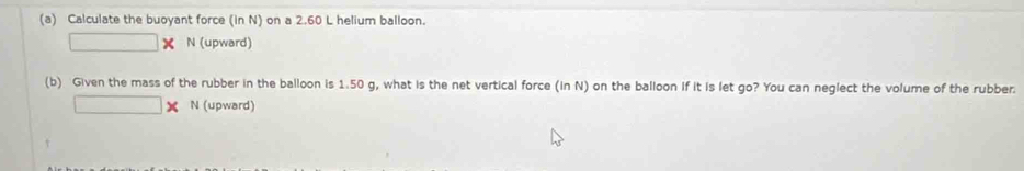 Calculate the buoyant force (in N) on a 2.60 L helium balloon.
□ N (upward) 
(b) Given the mass of the rubber in the balloon is 1.50 g, what is the net vertical force (in N) on the balloon if it is let go? You can neglect the volume of the rubber.
□ N (upward)