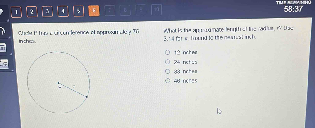 TIME REMAINING
1 2 3 4 5 6 7 8 9 10 58:37
Circle P has a circumference of approximately 75 What is the approximate length of the radius, r? Use
inches. 3.14 for π. Round to the nearest inch.
12 inches
24 inches
sqrt(x)
38 inches
46 inches