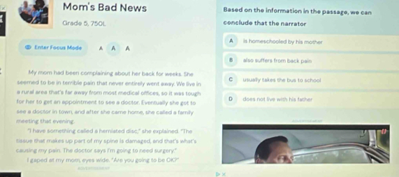 Mom's Bad News Based on the information in the passage, we can
Grade 5, 750L conclude that the narrator
A is homeschooled by his mother
5 Enter Focus Mode A A A
B also suffers from back pain
My rom had been complaining about her back for weeks. She
seemed to be in terrible pain that never entirely went away. We live in C usually takes the bus to school
a rural area that's far away from most medical offices, so it was tough
for her to get an appointment to see a doctor. Eventually she got to D does not live with his father
see a doctor in town, and after she carne home, she called a family
meeting that evening. 
"I have something called a herniated disc," she explained. "The
tissue that makes up part of my spine is damaged, and that's what's
causing my pain. The doctor says I'm going to need surgery."
I gaped at my mom, eyes wide. "Are you going to be OK,/ 
ADVENTHSMEAT