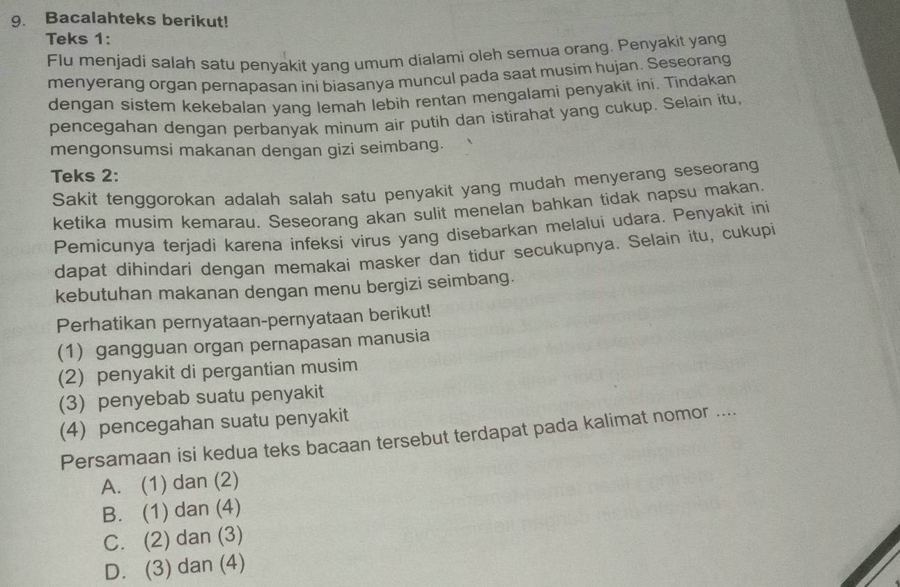 Bacalahteks berikut!
Teks 1:
Flu menjadi salah satu penyakit yang umum dialami oleh semua orang. Penyakit yang
menyerang organ pernapasan ini biasanya muncul pada saat musim hujan. Seseorang
dengan sistem kekebalan yang lemah lebih rentan mengalami penyakit ini. Tindakan
pencegahan dengan perbanyak minum air putih dan istirahat yang cukup. Selain itu,
mengonsumsi makanan dengan gizi seimbang.
Teks 2:
Sakit tenggorokan adalah salah satu penyakit yang mudah menyerang seseorang
ketika musim kemarau. Seseorang akan sulit menelan bahkan tidak napsu makan.
Pemicunya terjadi karena infeksi virus yang disebarkan melalui udara. Penyakit ini
dapat dihindari dengan memakai masker dan tidur secukupnya. Selain itu, cukupi
kebutuhan makanan dengan menu bergizi seimbang.
Perhatikan pernyataan-pernyataan berikut!
(1) gangguan organ pernapasan manusia
(2) penyakit di pergantian musim
(3) penyebab suatu penyakit
(4) pencegahan suatu penyakit
Persamaan isi kedua teks bacaan tersebut terdapat pada kalimat nomor ....
A. (1) dan (2)
B. (1) dan (4)
C. (2) dan (3)
D. (3) dan (4)