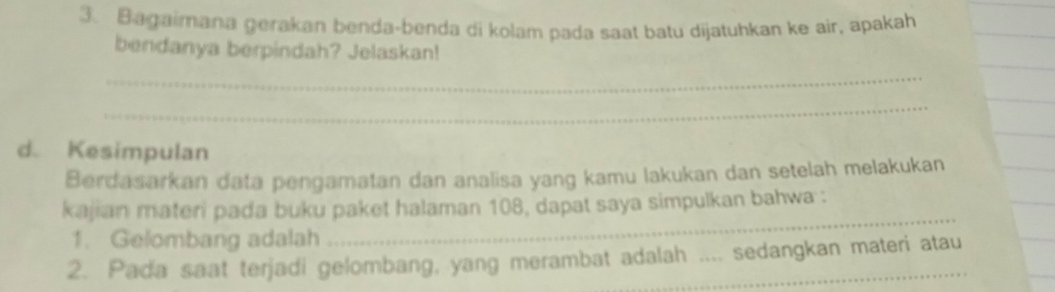 Bagaimana gerakan benda-benda di kolam pada saat batu dijatuhkan ke air, apakah 
_ 
bendanya berpindah? Jelaskan! 
_ 
_ 
_ 
d. Kesimpulan 
Berdasarkan data pengamatan dan analisa yang kamu lakukan dan setelah melakukan 
kajian materi pada buku paket halaman 108, dapat saya simpulkan bahwa : 
1. Gelombang adalah 
_ 
2. Pada saat terjadi gelombang, yang merambat adalah .... sedangkan materi atau