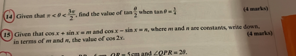 Given that π , find the value of tan  θ /2  when tan θ = 3/4  (4 marks) 
15 Given that cos x+sin x=m and cos x-sin x=n , where m and n are constants, write down, 
in terms of m and n, the value of cos 2x. (4 marks)
OR=5cm and ∠ QPR=2θ.