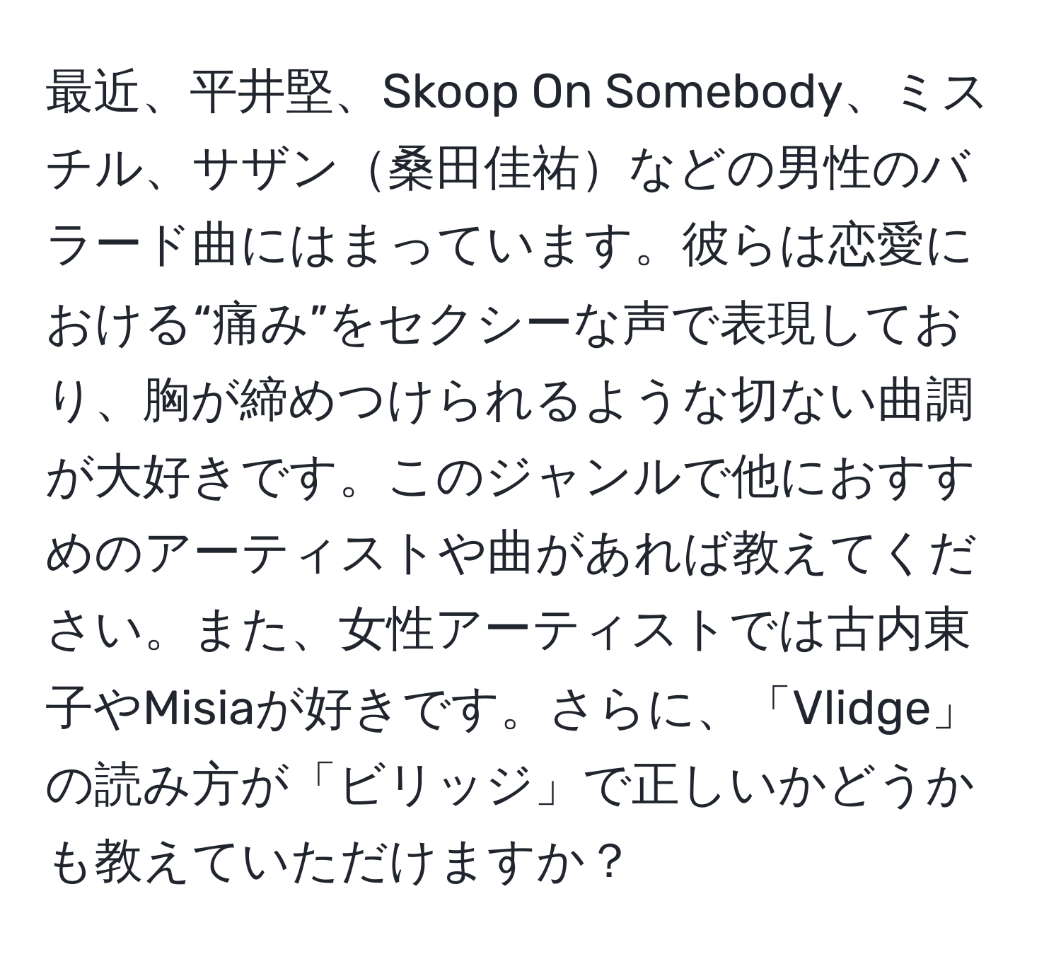 最近、平井堅、Skoop On Somebody、ミスチル、サザン桑田佳祐などの男性のバラード曲にはまっています。彼らは恋愛における“痛み”をセクシーな声で表現しており、胸が締めつけられるような切ない曲調が大好きです。このジャンルで他におすすめのアーティストや曲があれば教えてください。また、女性アーティストでは古内東子やMisiaが好きです。さらに、「Vlidge」の読み方が「ビリッジ」で正しいかどうかも教えていただけますか？