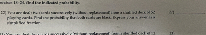 ercises 18-24, find the indicated probability. 
22) You are dealt two cards successively (without replacement) from a shuffled deck of 52 22)_ 
playing cards. Find the probability that both cards are black. Express your answer as a 
simplified fraction. 
are dealt two cards successively (without replacement) from a shuffled deck of 52 23)