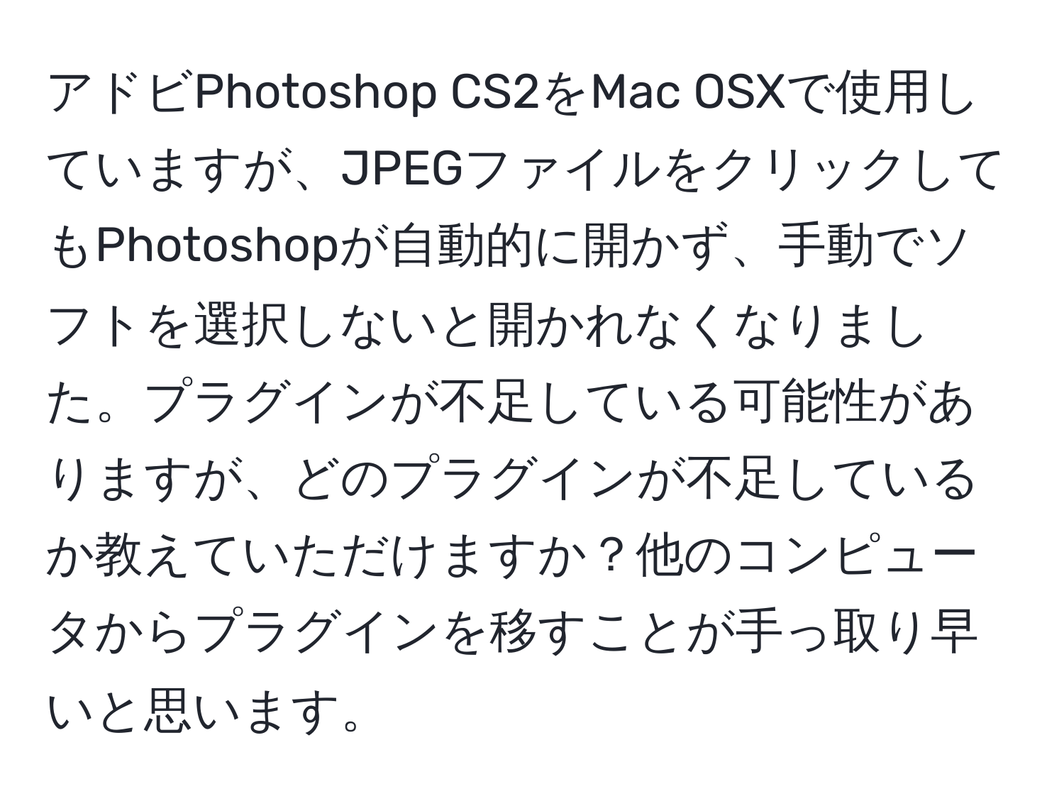 アドビPhotoshop CS2をMac OSXで使用していますが、JPEGファイルをクリックしてもPhotoshopが自動的に開かず、手動でソフトを選択しないと開かれなくなりました。プラグインが不足している可能性がありますが、どのプラグインが不足しているか教えていただけますか？他のコンピュータからプラグインを移すことが手っ取り早いと思います。