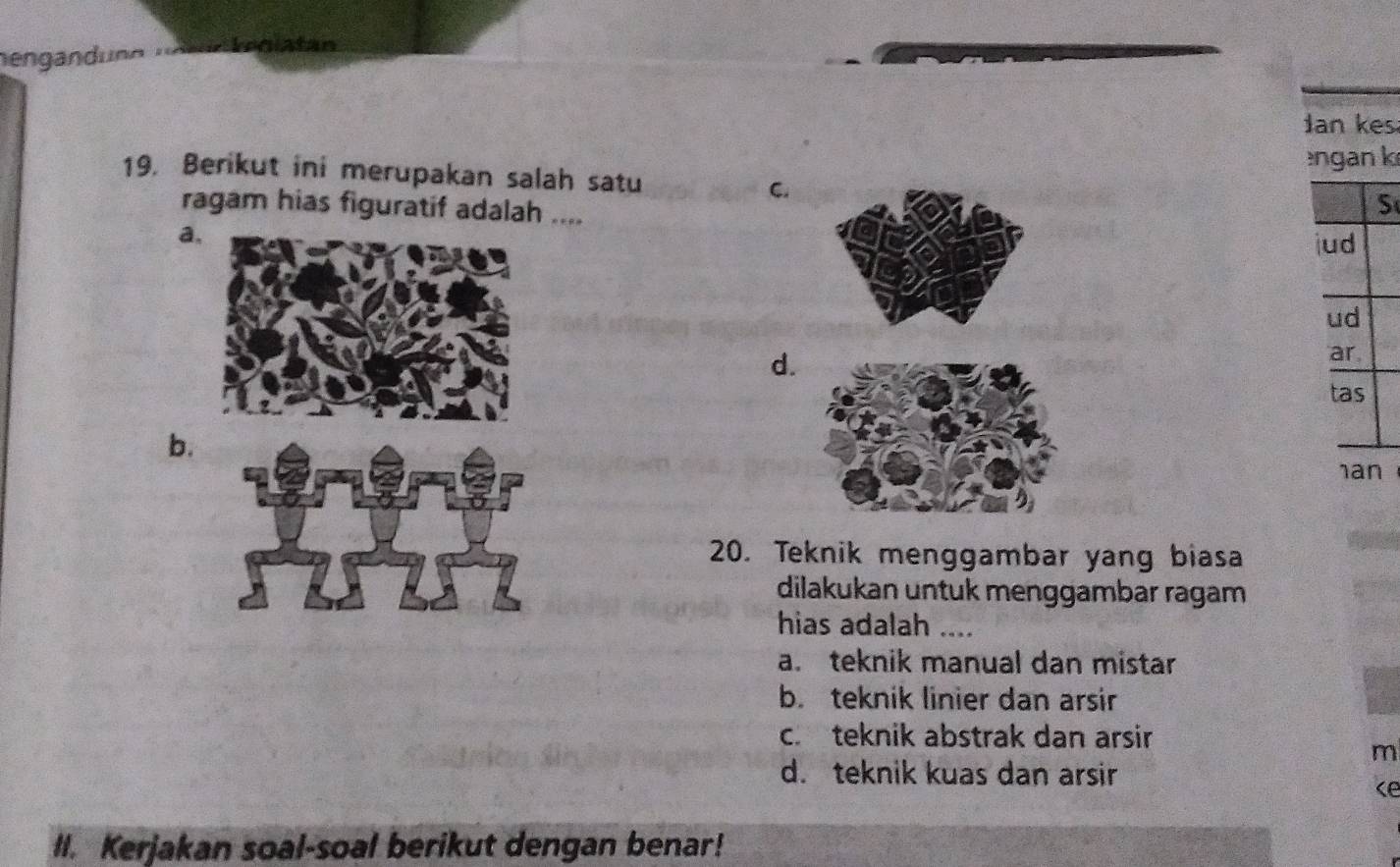 nengandunn nnrü teglatan
Jan kes
ngan k
19. Berikut ini merupakan salah satu C.
ragam hias figuratif adalah ....
S
a
d.
b.
20. Teknik menggambar yang biasa
dilakukan untuk menggambar ragam
hias adalah ....
a. teknik manual dan mistar
b. teknik linier dan arsir
c. teknik abstrak dan arsir
m
d. teknik kuas dan arsir
ce
II. Kerjakan soal-soal berikut dengan benar!