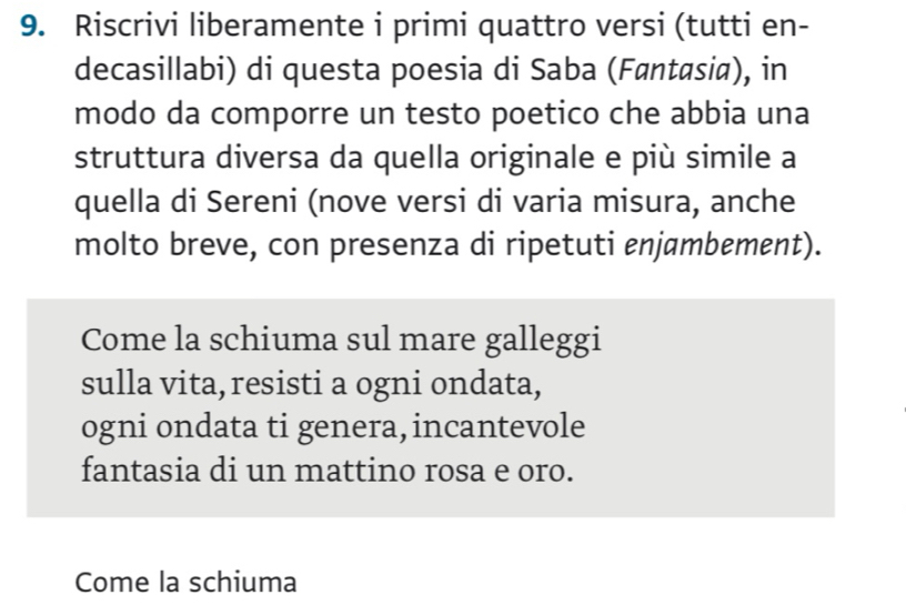 Riscrivi liberamente i primi quattro versi (tutti en- 
decasillabi) di questa poesia di Saba (Føntasia), in 
modo da comporre un testo poetico che abbia una 
struttura diversa da quella originale e più simile a 
quella di Sereni (nove versi di varia misura, anche 
molto breve, con presenza di ripetuti enjambement). 
Come la schiuma sul mare galleggi 
sulla vita, resisti a ogni ondata, 
ogni ondata ti genera, incantevole 
fantasia di un mattino rosa e oro. 
Come la schiuma