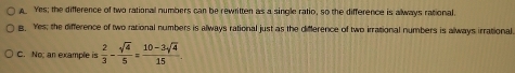 Yes; the difference of two rational numbers can be rewritten as a single ratio, so the difference is always rational.
g. Yes; the difference of two rational numbers is always rational just as the difference of two irrational numbers is always irrational
C. No; an example is  2/3 - sqrt(4)/5 = (10-3sqrt(4))/15 