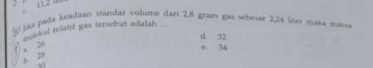 c 11,2 m
) jika pada keadaan standar volume dari 2,8 gram gas sebesar 2,24 liter maka massa
molekul relatif gas tersebut adalah ....
d. 32
a. 26
e 34
b. 28
4n