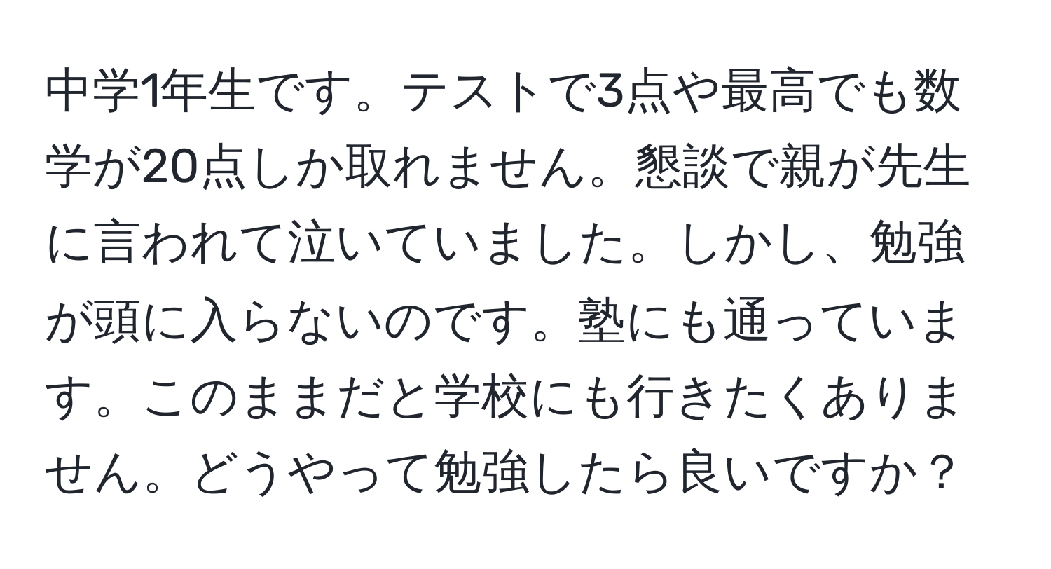 中学1年生です。テストで3点や最高でも数学が20点しか取れません。懇談で親が先生に言われて泣いていました。しかし、勉強が頭に入らないのです。塾にも通っています。このままだと学校にも行きたくありません。どうやって勉強したら良いですか？