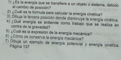 ¿Es la energía que se transfiere a un objeto o sistema, debido 
al cambio de posición? 
2) ¿Cuál es la formula para calcular la energía cinética? 
3) Dibuja la tercera posición donde disminuye la energía cinética. 
4) ¿Qué energía se entiende como trabajo que se realiza en 
contra de la gravedad? 
5) ¿Cuál es la expresión de la energía mecánica? 
6) ¿Cómo se conserva la energía mecánica? 
7) Dibuja un ejemplo de energía potencial y energía cinética. 
Página 137