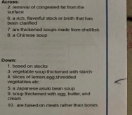 Acroes: 2 removal of congeated tat from the 
surface 
heen clardied 6. a rich, flavorful stock or broth that has 
8. a Chinese soup 7 are thickened soups made from sheltfish 
Down: 1. based on stocks 
3. vegetable soup thickened with starch 
4. slices of lemon egg shredded 
5 a a e e a suki ea u vegetables etc 
9. soup thickened with egg, buller, and 
crsam 10 are based on meats rather than bones