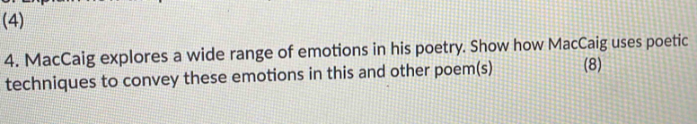 (4) 
4. MacCaig explores a wide range of emotions in his poetry. Show how MacCaig uses poetic 
techniques to convey these emotions in this and other poem(s) (8)