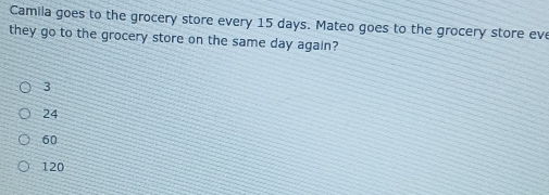 Camila goes to the grocery store every 15 days. Mateo goes to the grocery store eve
they go to the grocery store on the same day again?
3
24
60
120