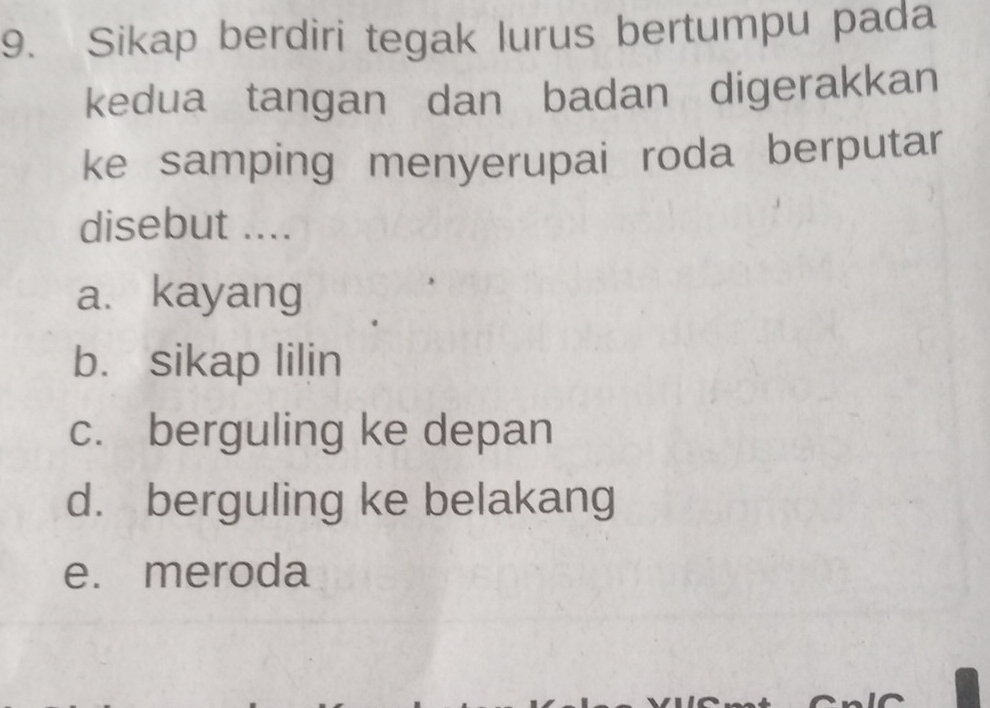 Sikap berdiri tegak lurus bertumpu pada
kedua tangan dan badan digerakkan
ke samping menyerupai roda berputar
disebut ....
a. kayang
b. sikap lilin
c. berguling ke depan
d. berguling ke belakang
e. meroda