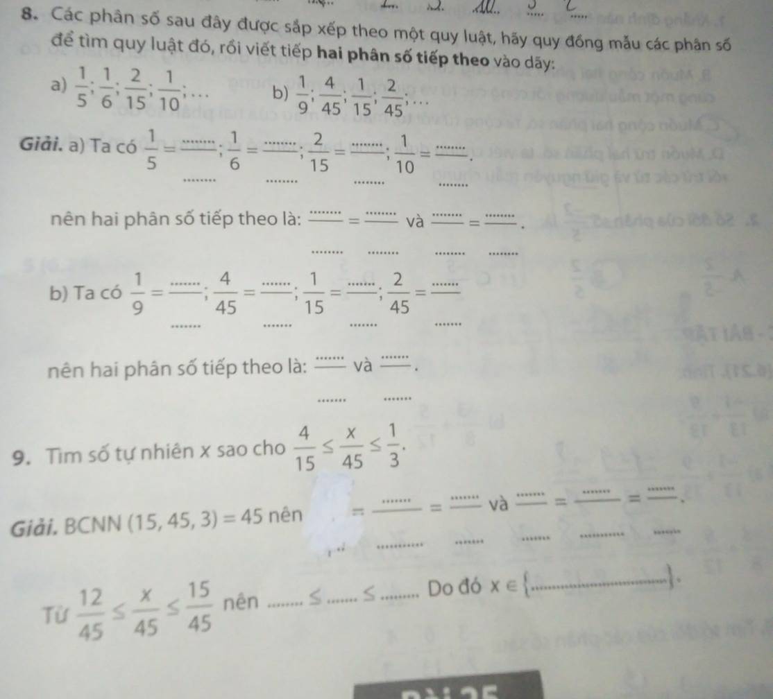 .AQ.. 
8. Các phân số sau đây được sắp xếp theo một quy luật, hãy quy đồng mẫu các phân số 
để tìm quy luật đó, rồi viết tiếp hai phân số tiếp theo vào dãy: 
a)  1/5 ;  1/6 ;  2/15 ;  1/10 ;... b)  1/9 ;  4/45 ;  1/15 ;  2/45 ;... 
_ 
_ 
_ 
_ 
Giải. a) Ta có  1/5 = =frac ...;  1/6 =frac ... 2/1 15=·s ;  1/10  _ 
nên hai phân số tiếp theo là: frac ·s = _ - và _= _. 
_ 
_ 
_ 
_ 
b) Ta có  1/9 =frac ...;  4/45 =frac ...;  1/15 =frac ...;  2/45 = _ 
_ 
_ 
_ 
_ 
nên hai phân số tiếp theo là: _và_ 
_ 
_ 
9. Tìm số tự nhiên x sao cho  4/15 ≤  x/45 ≤  1/3 . 
_ 
_ 
_ 
Giải. BC NN (15,45,3)=45 nên =frac ·s  _ = _và _= __=_ 
Từ  12/45 ≤  x/45 ≤  15/45  nên _S_ S _Do đó x∈  _