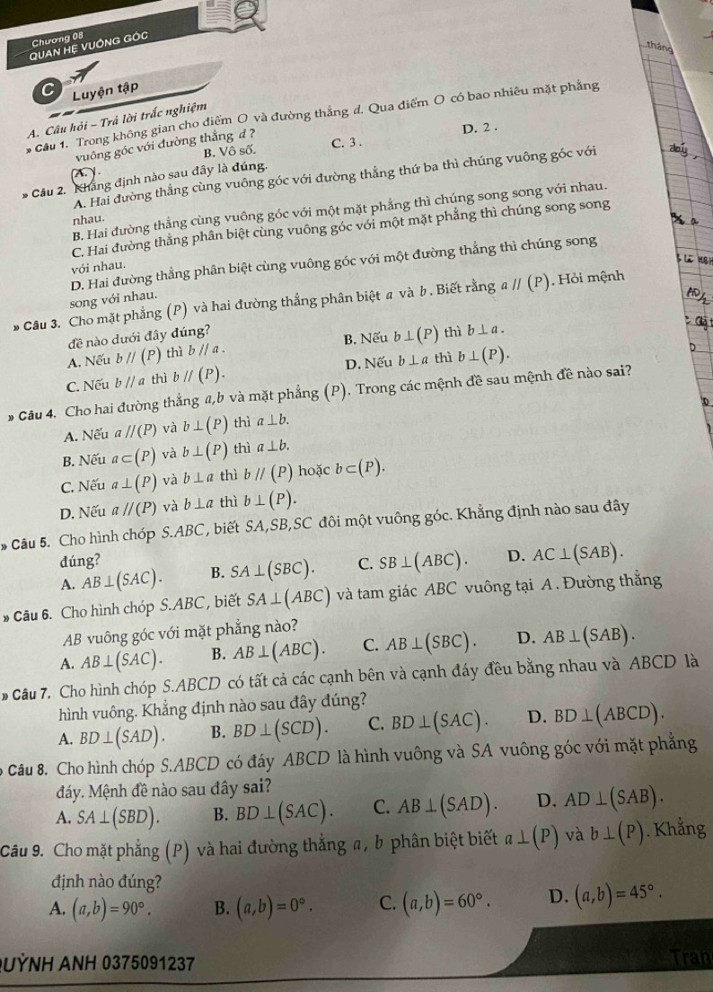 Chương 08
QUAN HỆ VUÔNG GÓC
tháng
Luyện tập
# Cầu 1. Trong không gian cho điểm O và đường thắng đ. Qua điểm O có bao nhiêu mặt phẳng
A. Câu hội - Trả lời trắc nghiệm
B. Vô số. C. 3 . D. 2
vuông góc với đường thắng d ?

A. Hai đường thẳng cùng vuông góc với đường thẳng thứ ba thì chúng vuông góc với
* Câu 2. Khẳng định nào sau đây là đúng.
B. Hai đường thẳng cùng vuông góc với một mặt phẳng thì chúng song song với nhau.
nhau.
C. Hai đường thẳng phân biệt cùng vuông góc với một mặt phẳng thì chúng song song
D. Hai đường thẳng phân biệt cùng vuông góc với một đường thắng thì chúng song
với nhau.
song với nhau.
* Câu 3. Cho mặt phẳng (P) và hai đường thắng phân biệt # và b . Biết rằng aparallel (P) Hỏi mệnh
đề nào dưới đây đúng?
A. Nếu bparallel (P) thì bparallel a. B. Nếu b⊥ (P) thì b⊥ a.
C. Nếu b//a thì bparallel (P). D. Nếu b⊥ a thì b⊥ (P).
# Câu 4. Cho hai đường thẳng a,b và mặt phẳng (P) ). Trong các mệnh đề sau mệnh đề nào sai?
A. Nếu aparallel (P) và b⊥ (P) thì a⊥ b.
B. Nếu a⊂ (P) và b⊥ (P) thì a⊥ b.
C. Nếu a⊥ (P) và b⊥ a thì bparallel (P) hoặc b⊂ (P).
D. Nếu aparallel (P) và b⊥ a thì b⊥ (P).
* Câu 5. Cho hình chóp5.ABC , biết SA,SB 3,SC đôi một vuông góc. Khẳng định nào sau đây
đúng?
A. AB⊥ (SAC). B. SA⊥ (SBC). C. SB⊥ (ABC). D. AC⊥ (SAB).
* Câu 6. Cho hình chóp S.ABC, biết SA⊥ (ABC) và tam giác ABC vuông tại A . Đường thắng
AB vuông góc với mặt phẳng nào?
A. AB⊥ (SAC). B. AB⊥ (ABC). C. AB⊥ (SBC). D. AB⊥ (SAB).
* Câu 7. Cho hình chóp S.ABCD có tất cả các cạnh bên và cạnh đáy đều bằng nhau và ABCD là
hình vuông. Khẳng định nào sau đây đúng?
A. BD⊥ (SAD). B. BD⊥ (SCD). C. BD⊥ (SAC). D. BD⊥ (ABCD).
Câu 8. Cho hình chóp S.ABCD có đáy ABCD là hình vuông và SA vuông góc với mặt phẳng
Máy. Mệnh đề nào sau đây sai?
A. SA⊥ (SBD). B. BD⊥ (SAC). C. AB⊥ (SAD). D. AD⊥ (SAB).
Câu 9. Cho mặt phẳng (P) và hai đường thẳng a, b phân biệt biết a⊥ (P) và b⊥ (P). Khẳng
định nào đúng?
A. (a,b)=90°. B. (a,b)=0°. C. (a,b)=60°. D. (a,b)=45°.
UỳNH ANH 0375091237 Tran