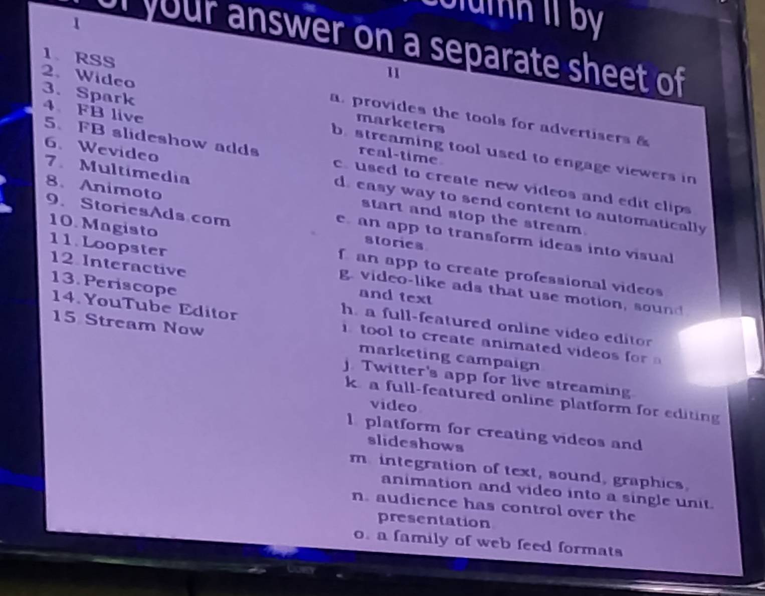 oumn 1 by 
1
your answer on a separate sheet of 
11
2. Wideo marketers
1、 RSS a. provides the tools for advertisers &
4、 FB live real-time
3. Spark b streaming tool used to engage viewers in
5、 FB slideshow adds c. used to create new videos and edit clips 
8. Animoto
6.Wevideo d. easy way to send content to automatically
7. Multimedia start and stop the stream.
9. StoriesAds com stories
e an app to transform ideas into visual
11. Loopster
10. Magisto f an app to create professional videos
12 Interactive and text
g. video-like ads that use motion, sound
13. Periscope h a full-featured online video editor 
14. YouTube Editor tool to create animated videos fo 
15 Stream Now marketing campaign
j. Twitter's app for live streaming
k a full-featured online platform for editing
video
l platform for creating videos and
slideshows
m. integration of text, sound, graphics.
animation and video into a single unit.
n. audience has control over the
presentation
o. a family of web feed formats