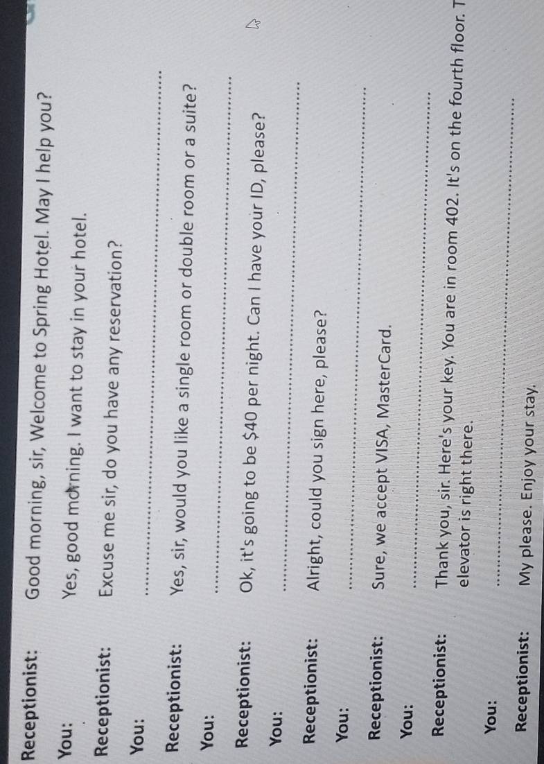 Receptionist: Good morning, sir, Welcome to Spring Hotel. May I help you? 
You: Yes, good morning. I want to stay in your hotel. 
Receptionist: Excuse me sir, do you have any reservation? 
_ 
You: 
Receptionist: Yes, sir, would you like a single room or double room or a suite? 
_ 
You: 
Receptionist: Ok, it's going to be $40 per night. Can I have your ID, please? 
_ 
You: 
Receptionist: Alright, could you sign here, please? 
You: 
_ 
Receptionist: Sure, we accept VISA, MasterCard. 
_ 
You: 
Receptionist: Thank you, sir. Here's your key. You are in room 402. It's on the fourth floor. T 
elevator is right there. 
You: 
_ 
Receptionist: My please. Enjoy your stay.