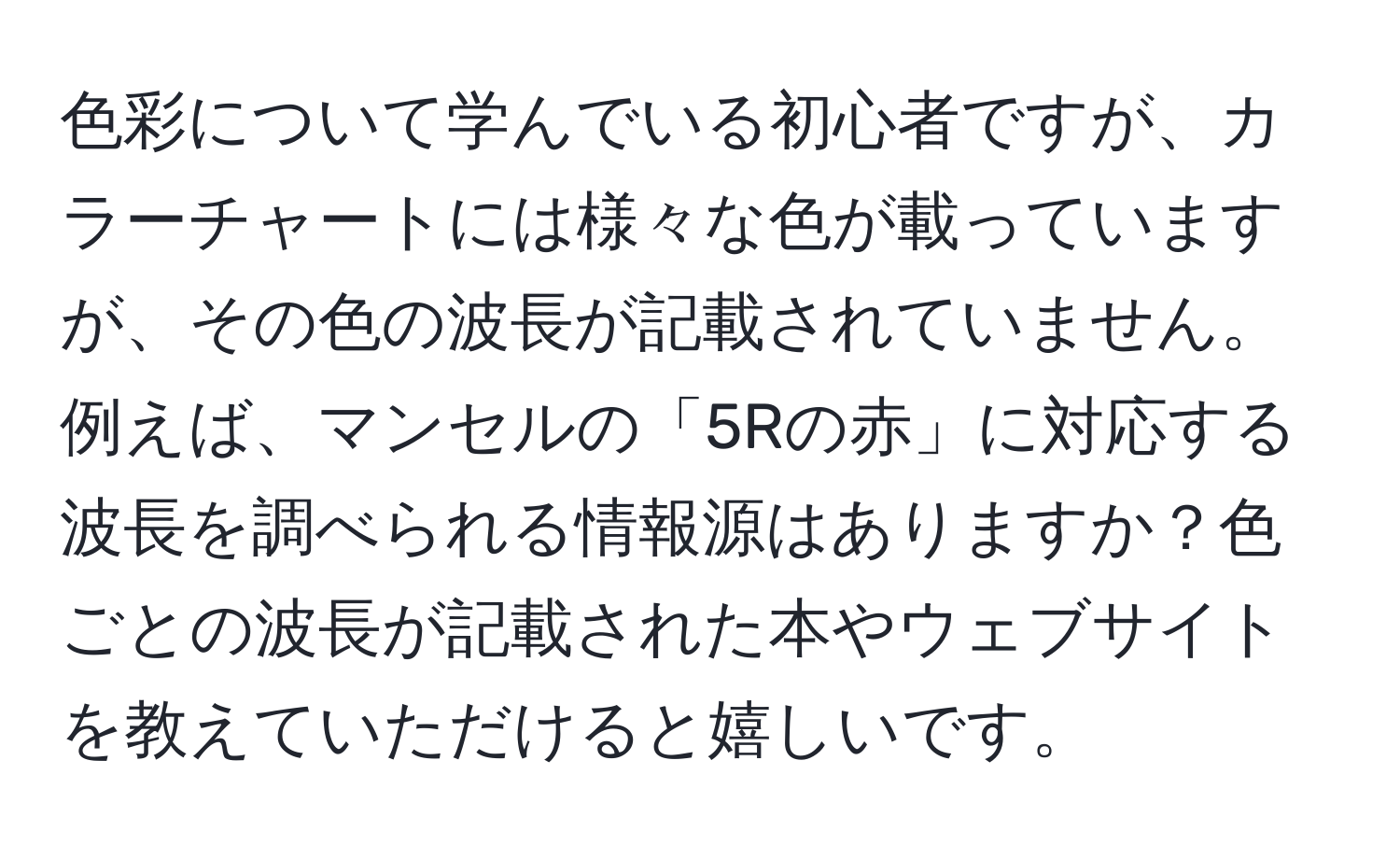 色彩について学んでいる初心者ですが、カラーチャートには様々な色が載っていますが、その色の波長が記載されていません。例えば、マンセルの「5Rの赤」に対応する波長を調べられる情報源はありますか？色ごとの波長が記載された本やウェブサイトを教えていただけると嬉しいです。